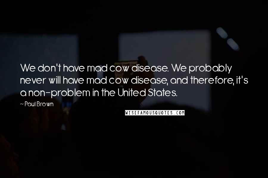 Paul Brown Quotes: We don't have mad cow disease. We probably never will have mad cow disease, and therefore, it's a non-problem in the United States.