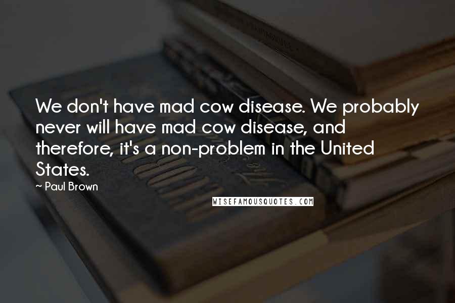 Paul Brown Quotes: We don't have mad cow disease. We probably never will have mad cow disease, and therefore, it's a non-problem in the United States.