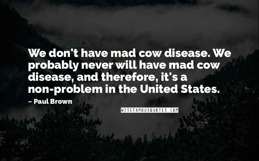 Paul Brown Quotes: We don't have mad cow disease. We probably never will have mad cow disease, and therefore, it's a non-problem in the United States.