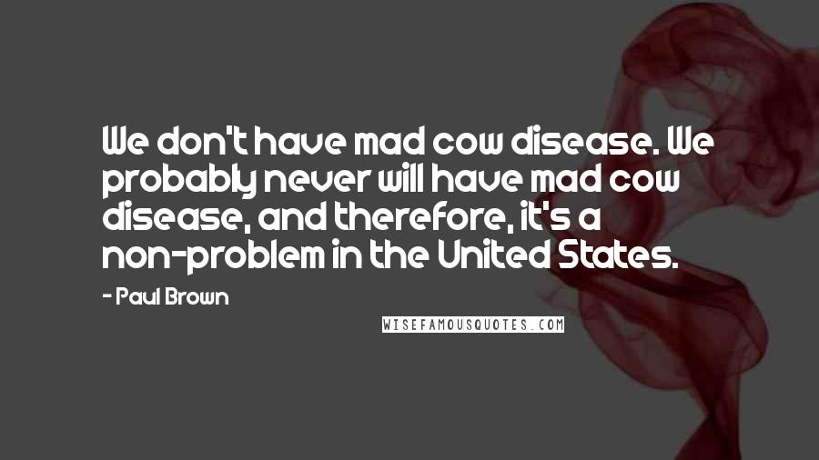 Paul Brown Quotes: We don't have mad cow disease. We probably never will have mad cow disease, and therefore, it's a non-problem in the United States.