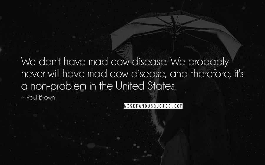 Paul Brown Quotes: We don't have mad cow disease. We probably never will have mad cow disease, and therefore, it's a non-problem in the United States.