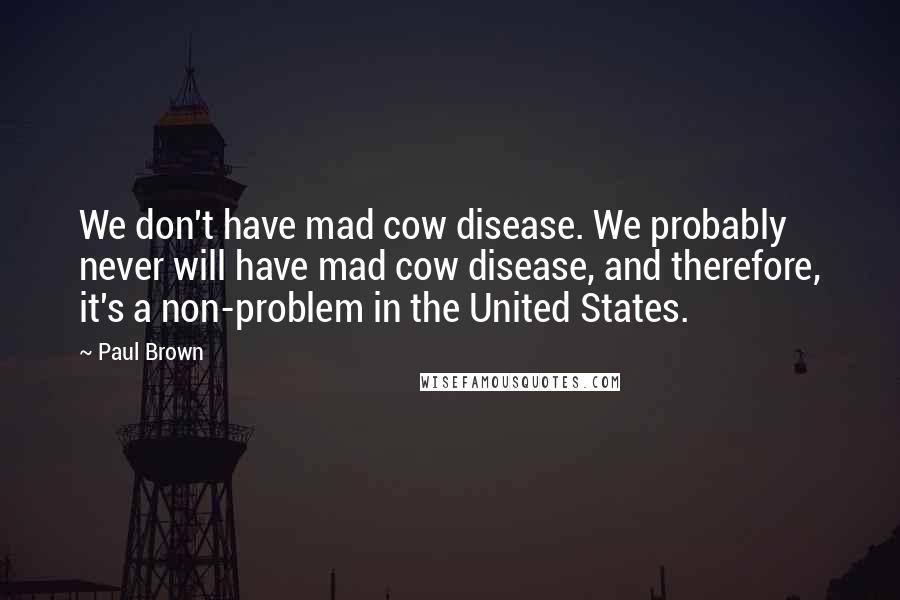 Paul Brown Quotes: We don't have mad cow disease. We probably never will have mad cow disease, and therefore, it's a non-problem in the United States.