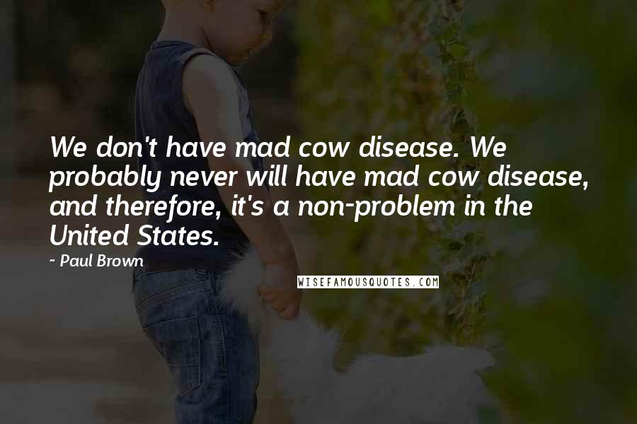 Paul Brown Quotes: We don't have mad cow disease. We probably never will have mad cow disease, and therefore, it's a non-problem in the United States.