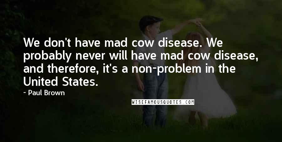 Paul Brown Quotes: We don't have mad cow disease. We probably never will have mad cow disease, and therefore, it's a non-problem in the United States.