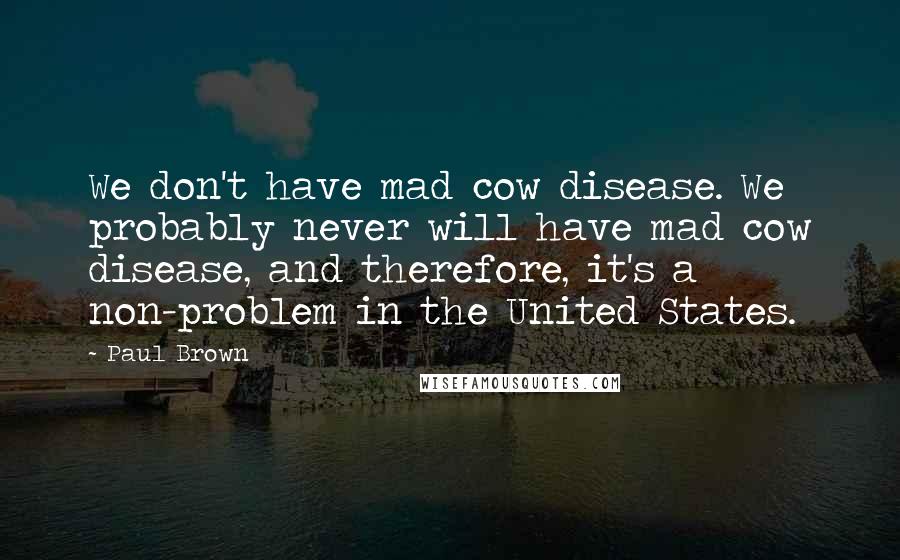 Paul Brown Quotes: We don't have mad cow disease. We probably never will have mad cow disease, and therefore, it's a non-problem in the United States.