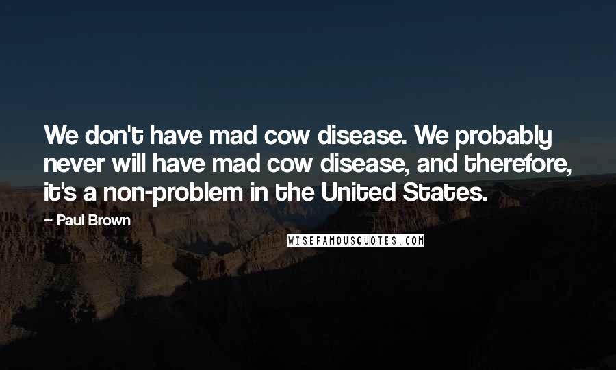 Paul Brown Quotes: We don't have mad cow disease. We probably never will have mad cow disease, and therefore, it's a non-problem in the United States.