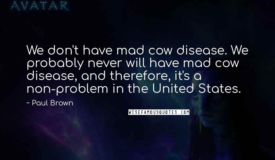 Paul Brown Quotes: We don't have mad cow disease. We probably never will have mad cow disease, and therefore, it's a non-problem in the United States.