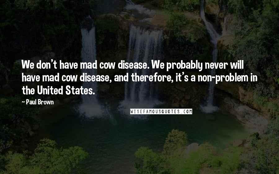 Paul Brown Quotes: We don't have mad cow disease. We probably never will have mad cow disease, and therefore, it's a non-problem in the United States.