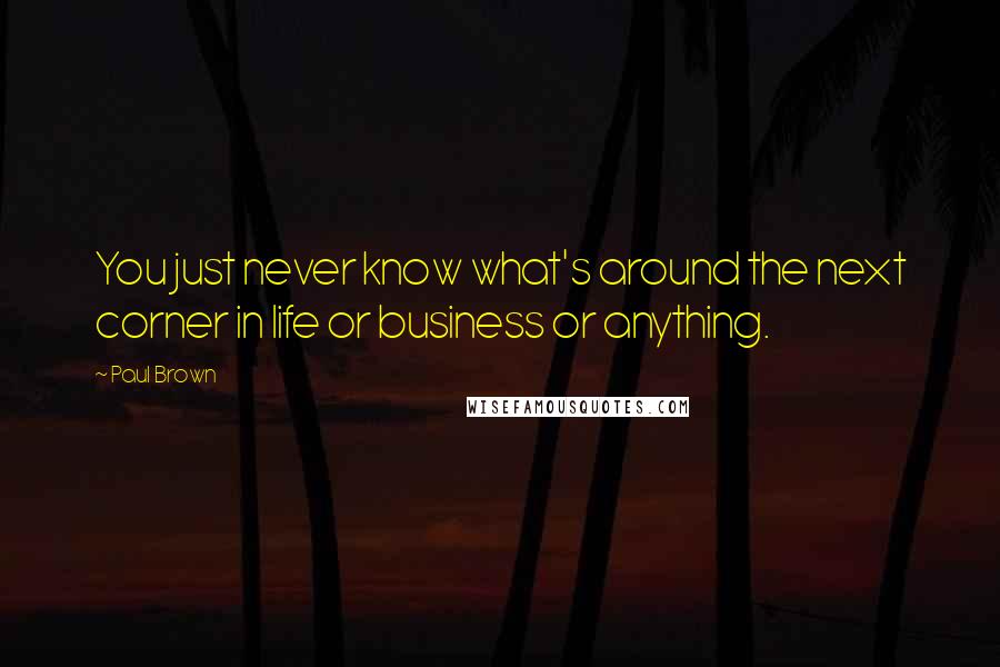 Paul Brown Quotes: You just never know what's around the next corner in life or business or anything.