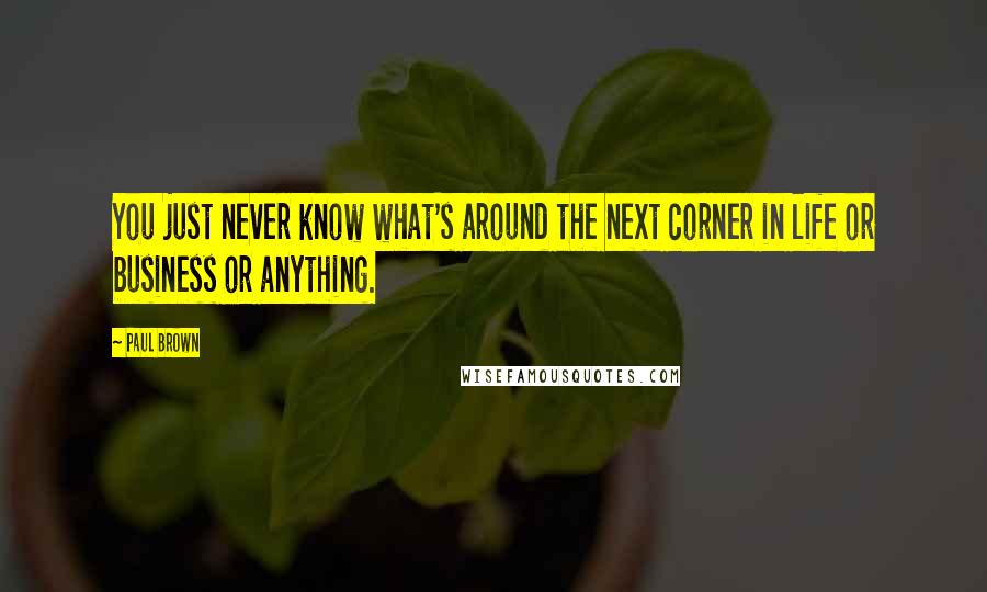 Paul Brown Quotes: You just never know what's around the next corner in life or business or anything.