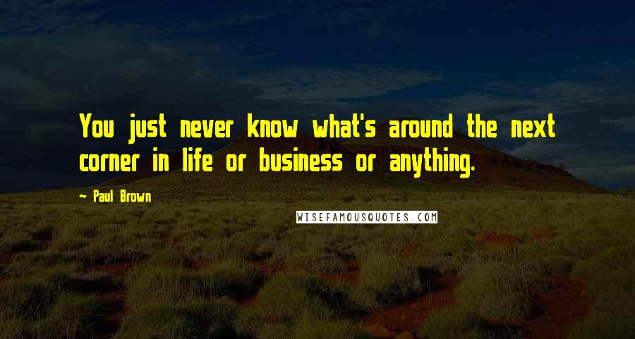 Paul Brown Quotes: You just never know what's around the next corner in life or business or anything.