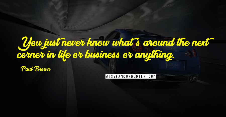 Paul Brown Quotes: You just never know what's around the next corner in life or business or anything.