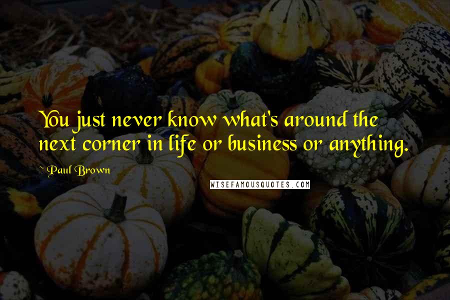 Paul Brown Quotes: You just never know what's around the next corner in life or business or anything.