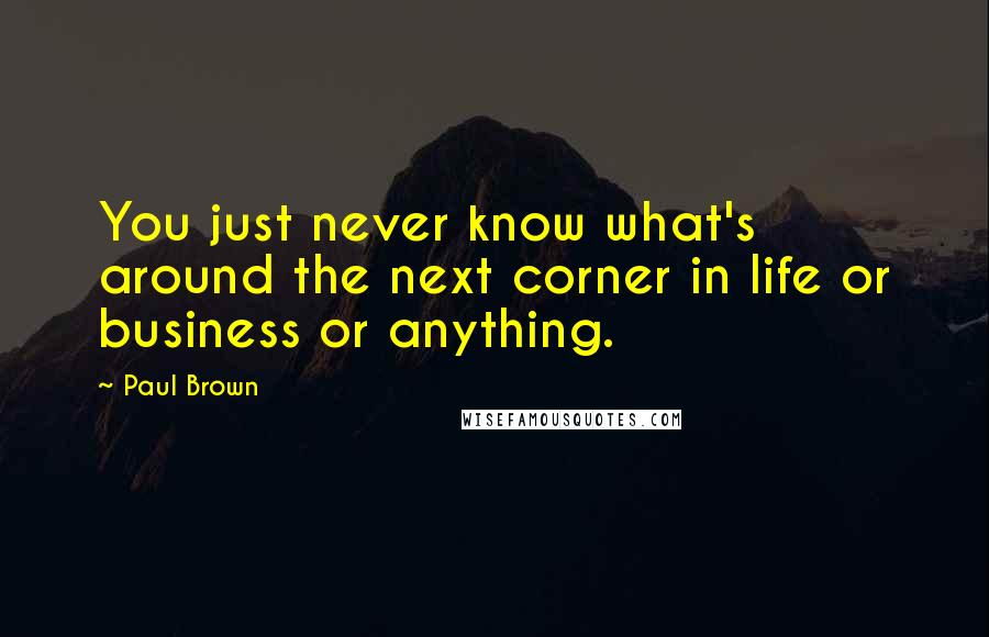 Paul Brown Quotes: You just never know what's around the next corner in life or business or anything.