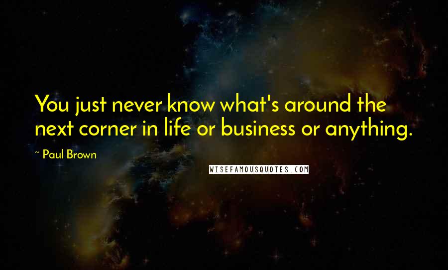 Paul Brown Quotes: You just never know what's around the next corner in life or business or anything.