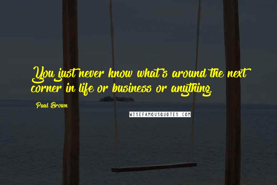Paul Brown Quotes: You just never know what's around the next corner in life or business or anything.