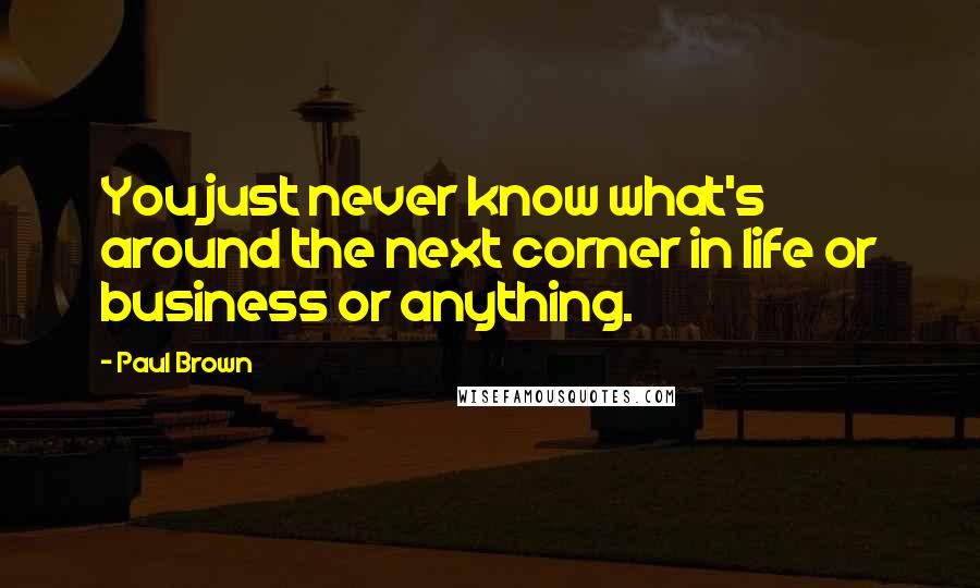 Paul Brown Quotes: You just never know what's around the next corner in life or business or anything.
