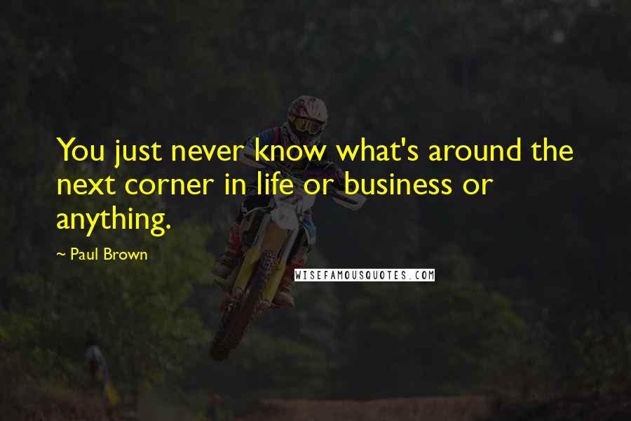Paul Brown Quotes: You just never know what's around the next corner in life or business or anything.