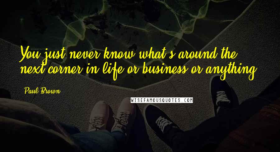 Paul Brown Quotes: You just never know what's around the next corner in life or business or anything.