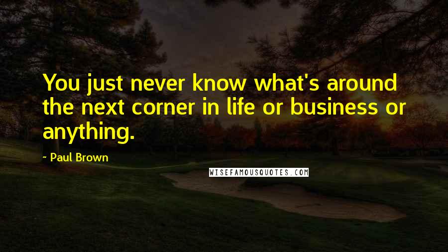 Paul Brown Quotes: You just never know what's around the next corner in life or business or anything.