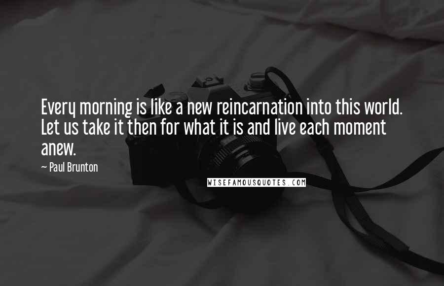 Paul Brunton Quotes: Every morning is like a new reincarnation into this world. Let us take it then for what it is and live each moment anew.