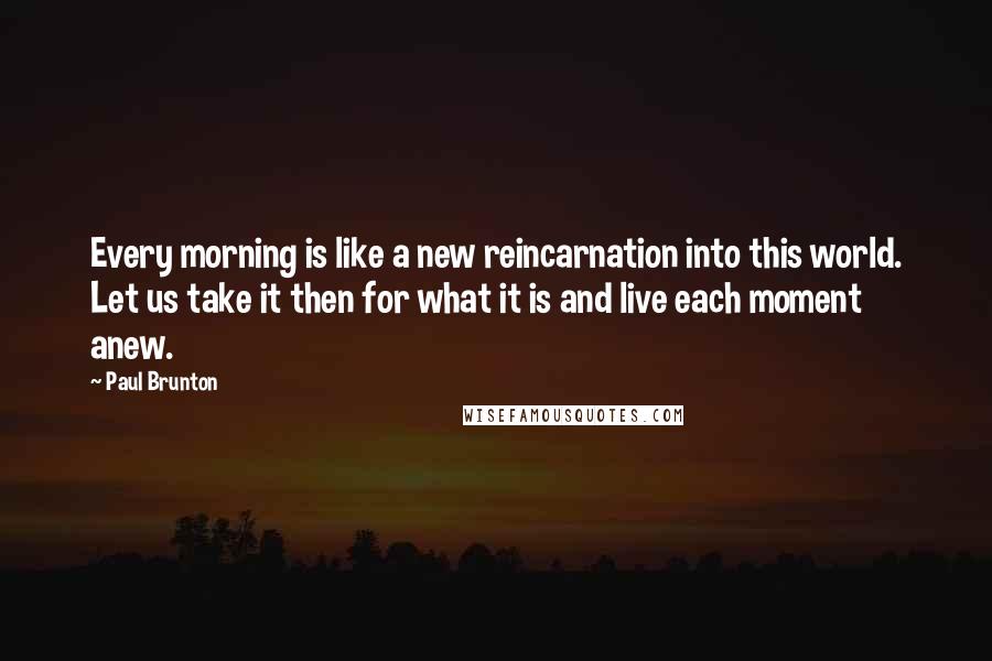 Paul Brunton Quotes: Every morning is like a new reincarnation into this world. Let us take it then for what it is and live each moment anew.