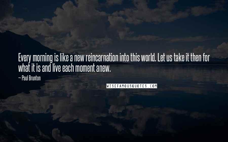 Paul Brunton Quotes: Every morning is like a new reincarnation into this world. Let us take it then for what it is and live each moment anew.