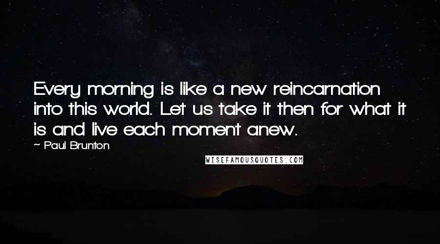 Paul Brunton Quotes: Every morning is like a new reincarnation into this world. Let us take it then for what it is and live each moment anew.