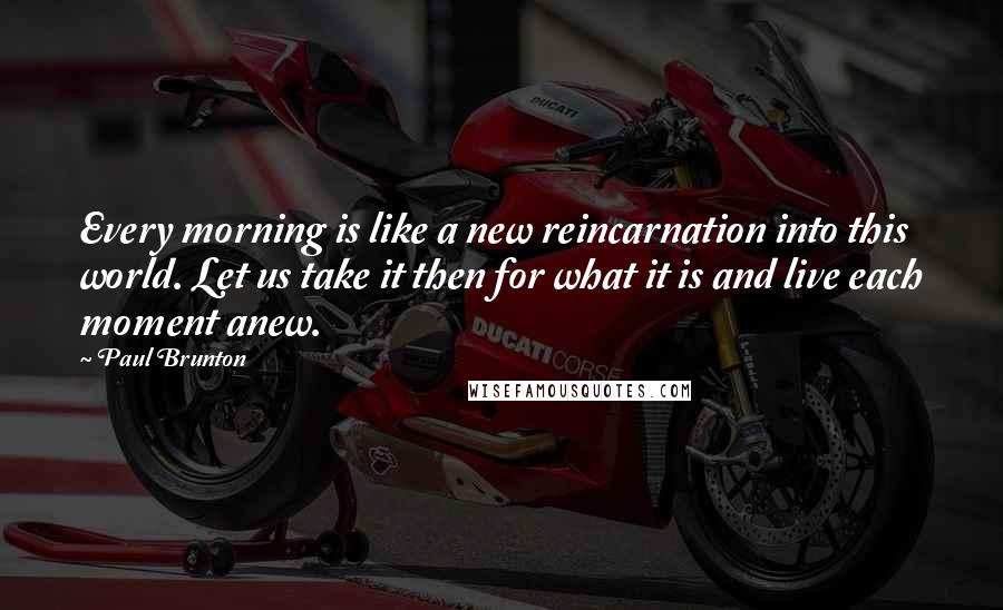 Paul Brunton Quotes: Every morning is like a new reincarnation into this world. Let us take it then for what it is and live each moment anew.