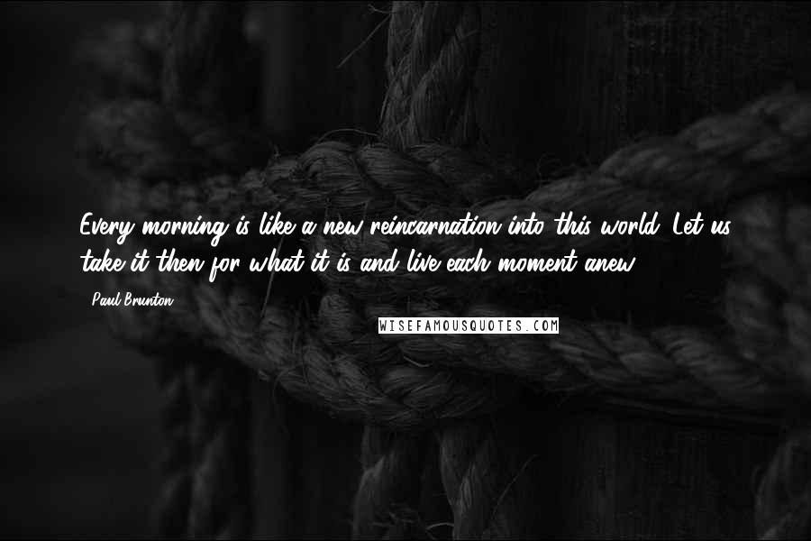 Paul Brunton Quotes: Every morning is like a new reincarnation into this world. Let us take it then for what it is and live each moment anew.