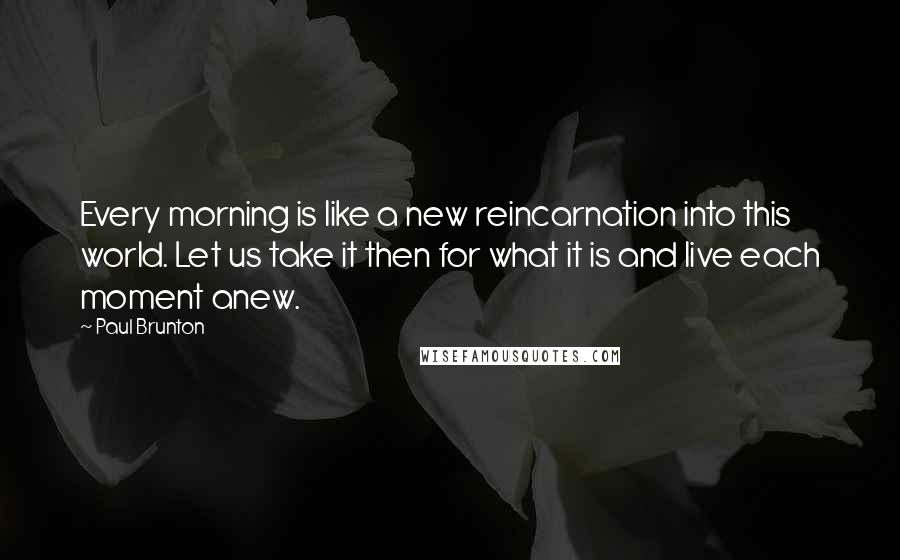 Paul Brunton Quotes: Every morning is like a new reincarnation into this world. Let us take it then for what it is and live each moment anew.