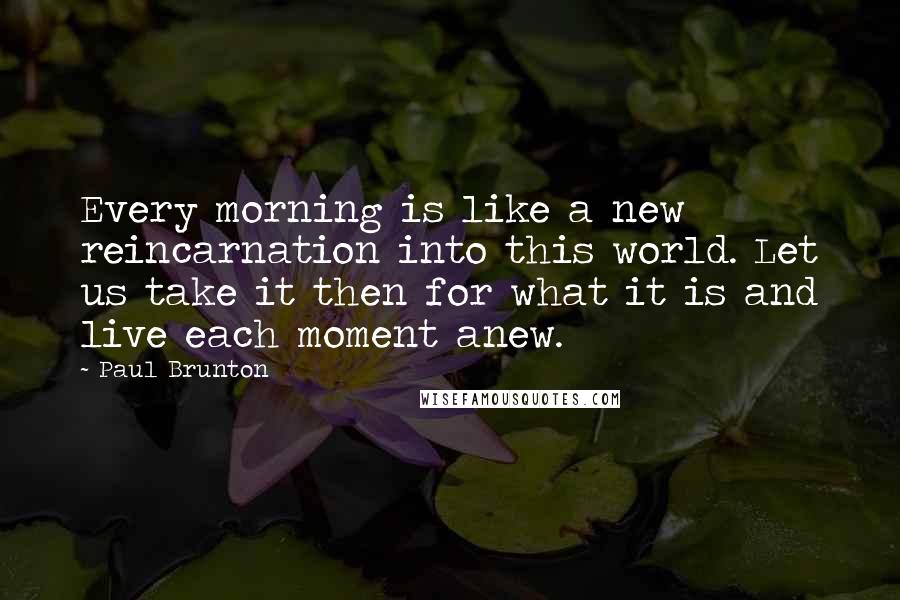 Paul Brunton Quotes: Every morning is like a new reincarnation into this world. Let us take it then for what it is and live each moment anew.