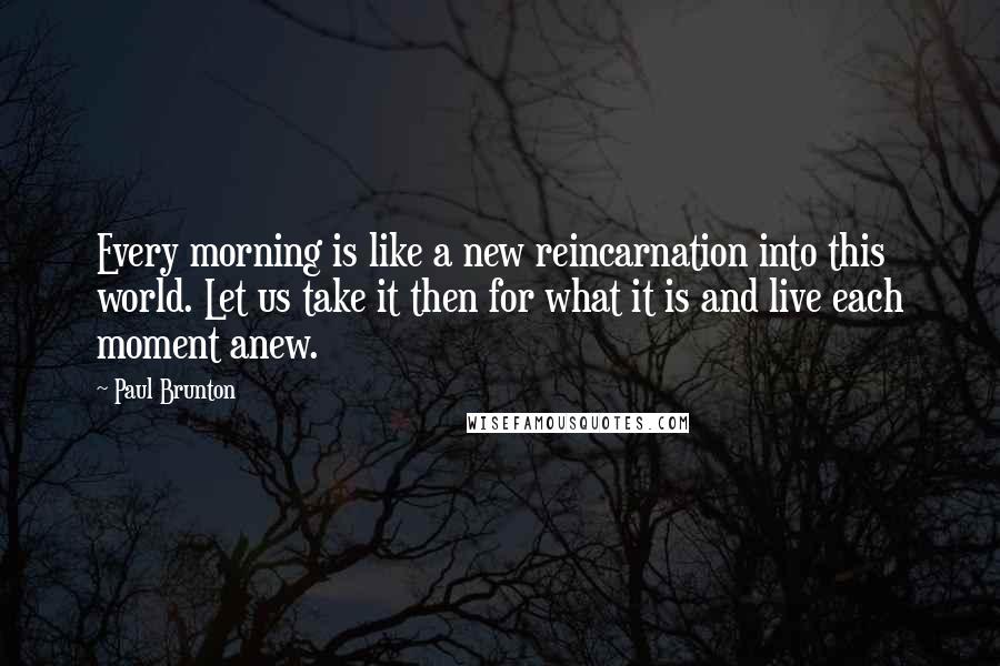 Paul Brunton Quotes: Every morning is like a new reincarnation into this world. Let us take it then for what it is and live each moment anew.