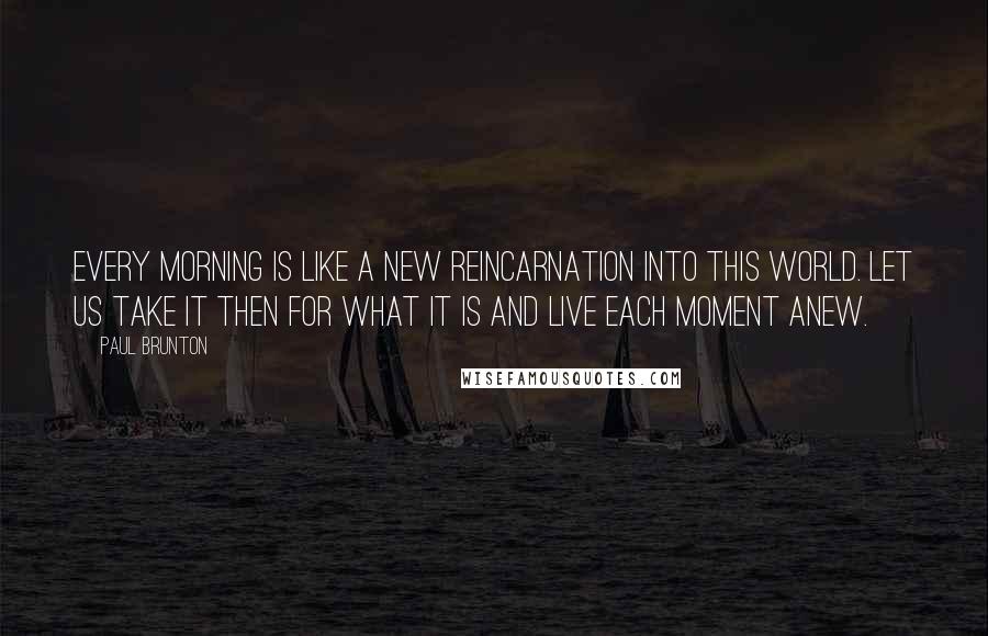 Paul Brunton Quotes: Every morning is like a new reincarnation into this world. Let us take it then for what it is and live each moment anew.