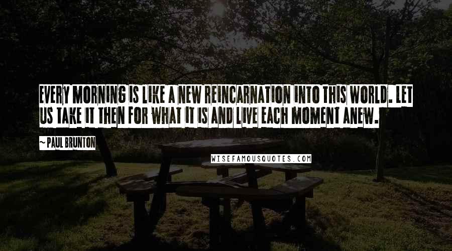 Paul Brunton Quotes: Every morning is like a new reincarnation into this world. Let us take it then for what it is and live each moment anew.