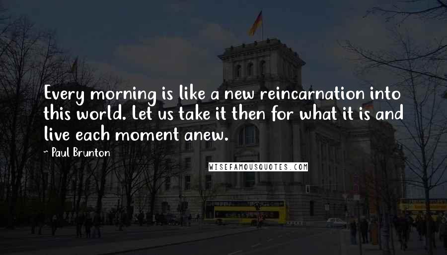 Paul Brunton Quotes: Every morning is like a new reincarnation into this world. Let us take it then for what it is and live each moment anew.