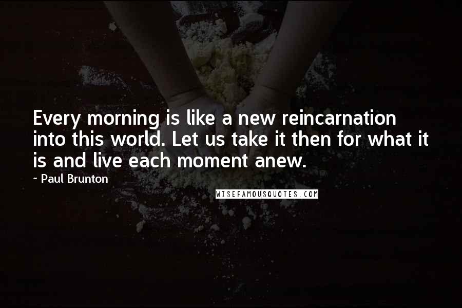 Paul Brunton Quotes: Every morning is like a new reincarnation into this world. Let us take it then for what it is and live each moment anew.