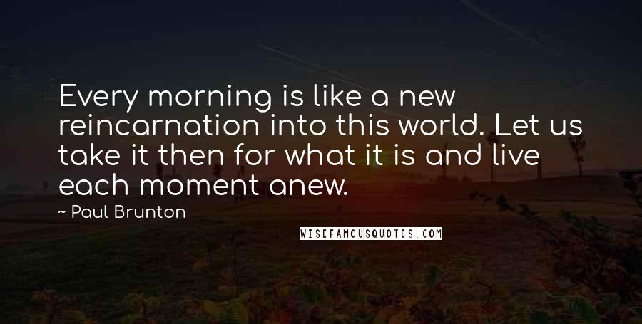 Paul Brunton Quotes: Every morning is like a new reincarnation into this world. Let us take it then for what it is and live each moment anew.