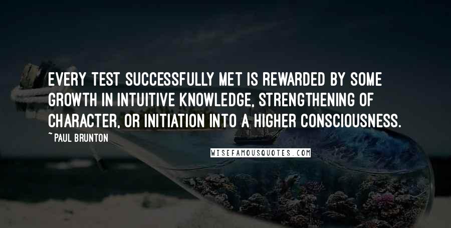 Paul Brunton Quotes: Every test successfully met is rewarded by some growth in intuitive knowledge, strengthening of character, or initiation into a higher consciousness.