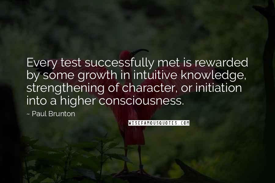 Paul Brunton Quotes: Every test successfully met is rewarded by some growth in intuitive knowledge, strengthening of character, or initiation into a higher consciousness.