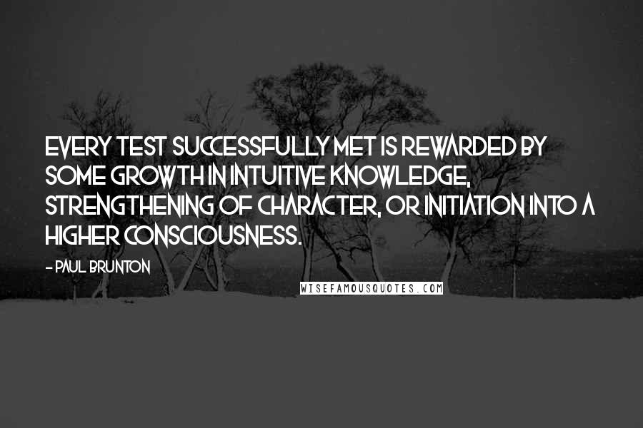 Paul Brunton Quotes: Every test successfully met is rewarded by some growth in intuitive knowledge, strengthening of character, or initiation into a higher consciousness.