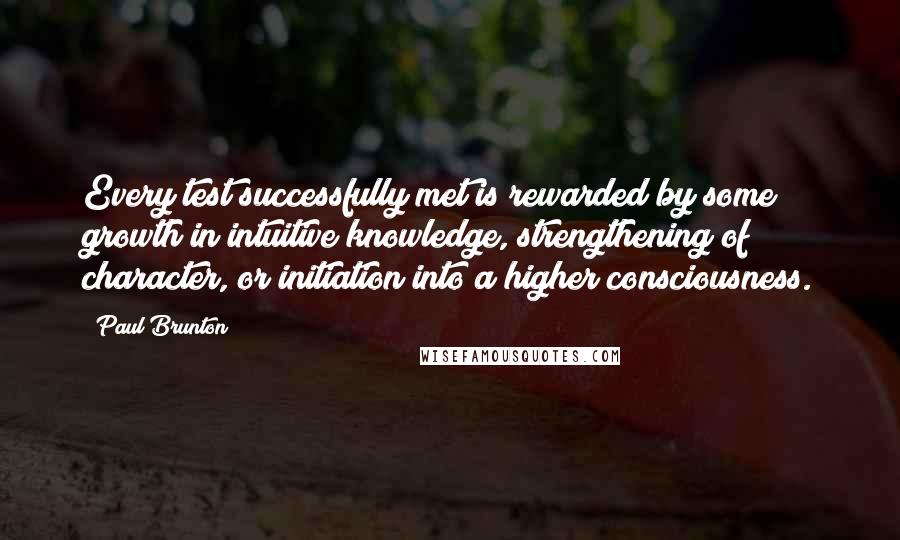 Paul Brunton Quotes: Every test successfully met is rewarded by some growth in intuitive knowledge, strengthening of character, or initiation into a higher consciousness.