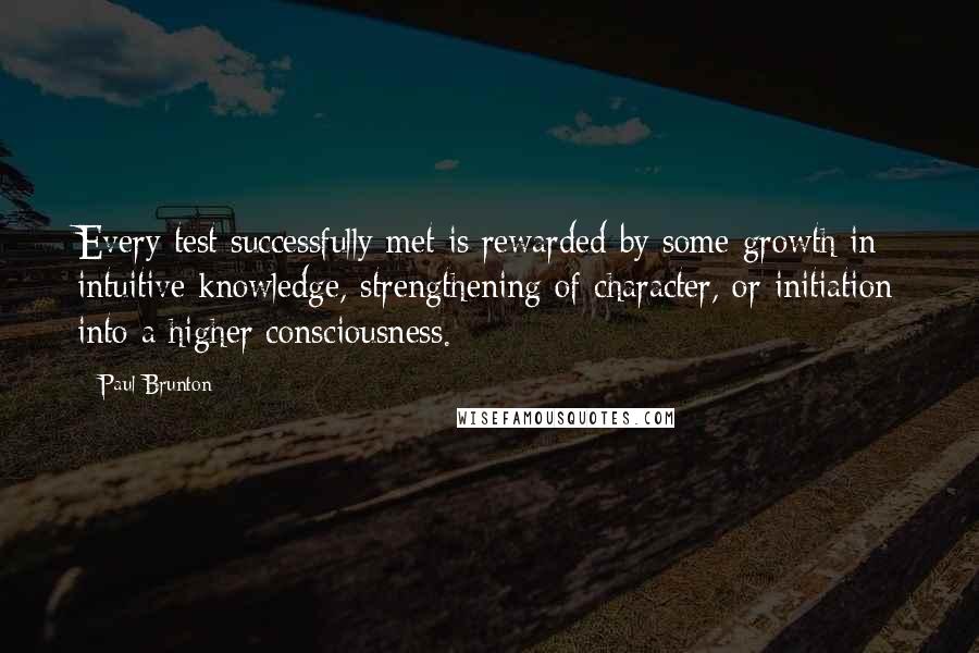 Paul Brunton Quotes: Every test successfully met is rewarded by some growth in intuitive knowledge, strengthening of character, or initiation into a higher consciousness.