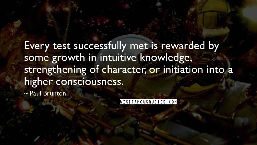 Paul Brunton Quotes: Every test successfully met is rewarded by some growth in intuitive knowledge, strengthening of character, or initiation into a higher consciousness.