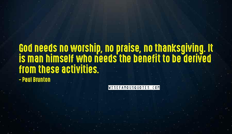 Paul Brunton Quotes: God needs no worship, no praise, no thanksgiving. It is man himself who needs the benefit to be derived from these activities.