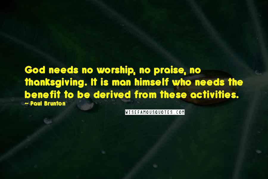 Paul Brunton Quotes: God needs no worship, no praise, no thanksgiving. It is man himself who needs the benefit to be derived from these activities.