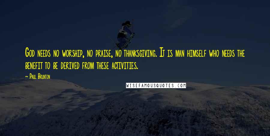 Paul Brunton Quotes: God needs no worship, no praise, no thanksgiving. It is man himself who needs the benefit to be derived from these activities.