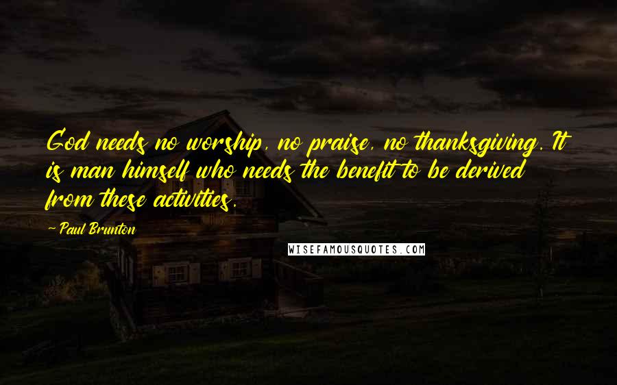 Paul Brunton Quotes: God needs no worship, no praise, no thanksgiving. It is man himself who needs the benefit to be derived from these activities.