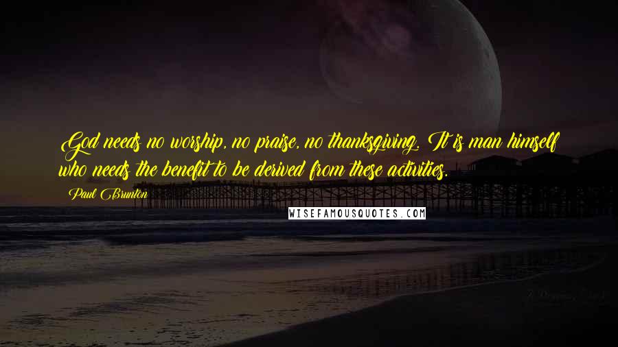 Paul Brunton Quotes: God needs no worship, no praise, no thanksgiving. It is man himself who needs the benefit to be derived from these activities.