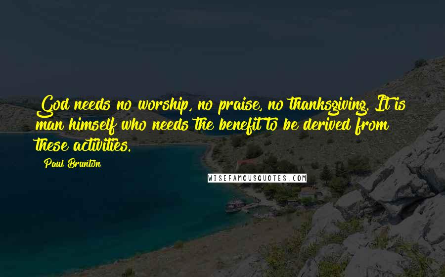 Paul Brunton Quotes: God needs no worship, no praise, no thanksgiving. It is man himself who needs the benefit to be derived from these activities.